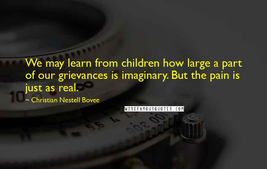 Christian Nestell Bovee Quotes: We may learn from children how large a part of our grievances is imaginary. But the pain is just as real.