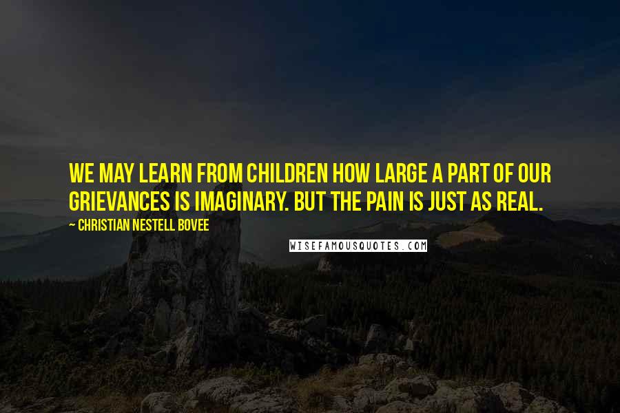 Christian Nestell Bovee Quotes: We may learn from children how large a part of our grievances is imaginary. But the pain is just as real.