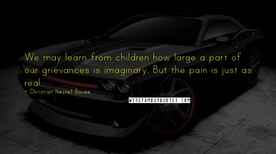 Christian Nestell Bovee Quotes: We may learn from children how large a part of our grievances is imaginary. But the pain is just as real.