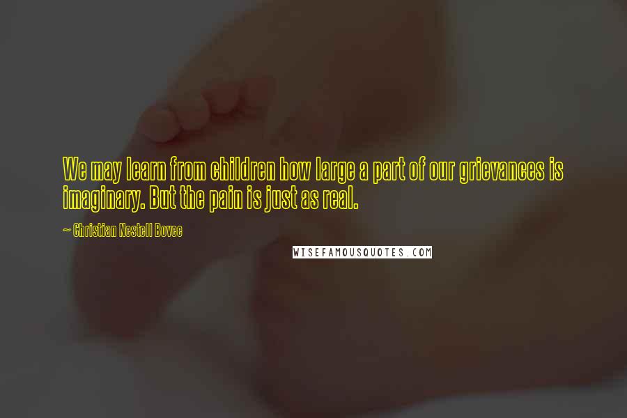 Christian Nestell Bovee Quotes: We may learn from children how large a part of our grievances is imaginary. But the pain is just as real.