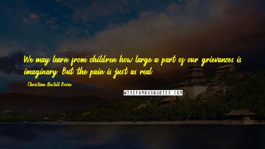 Christian Nestell Bovee Quotes: We may learn from children how large a part of our grievances is imaginary. But the pain is just as real.