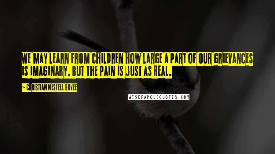 Christian Nestell Bovee Quotes: We may learn from children how large a part of our grievances is imaginary. But the pain is just as real.