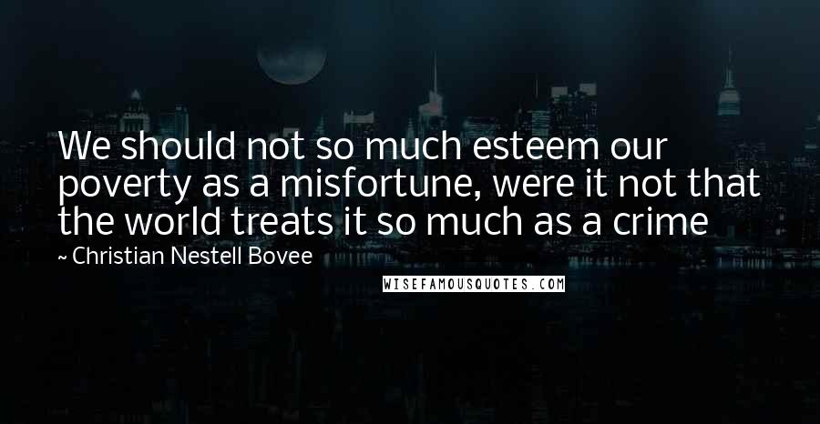 Christian Nestell Bovee Quotes: We should not so much esteem our poverty as a misfortune, were it not that the world treats it so much as a crime