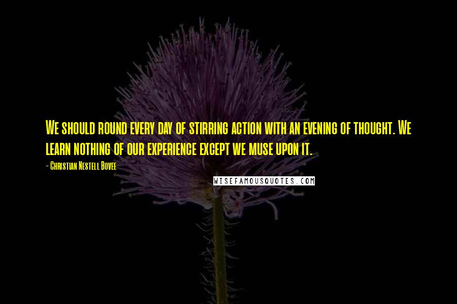Christian Nestell Bovee Quotes: We should round every day of stirring action with an evening of thought. We learn nothing of our experience except we muse upon it.
