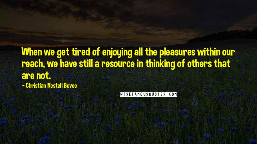 Christian Nestell Bovee Quotes: When we get tired of enjoying all the pleasures within our reach, we have still a resource in thinking of others that are not.