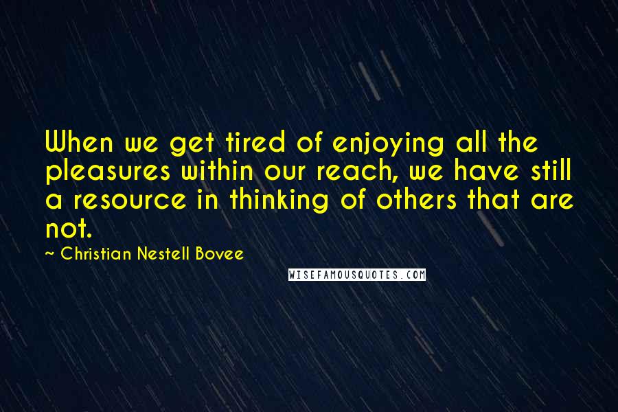 Christian Nestell Bovee Quotes: When we get tired of enjoying all the pleasures within our reach, we have still a resource in thinking of others that are not.