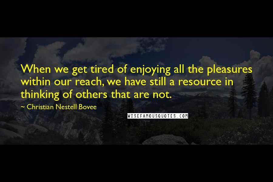 Christian Nestell Bovee Quotes: When we get tired of enjoying all the pleasures within our reach, we have still a resource in thinking of others that are not.