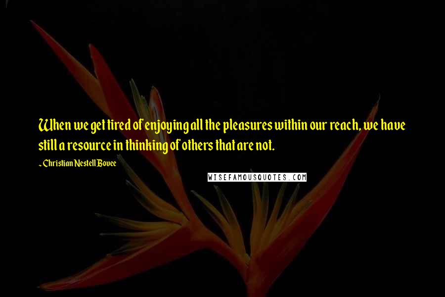 Christian Nestell Bovee Quotes: When we get tired of enjoying all the pleasures within our reach, we have still a resource in thinking of others that are not.