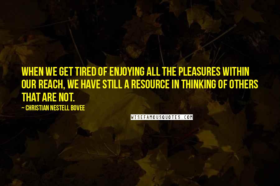 Christian Nestell Bovee Quotes: When we get tired of enjoying all the pleasures within our reach, we have still a resource in thinking of others that are not.