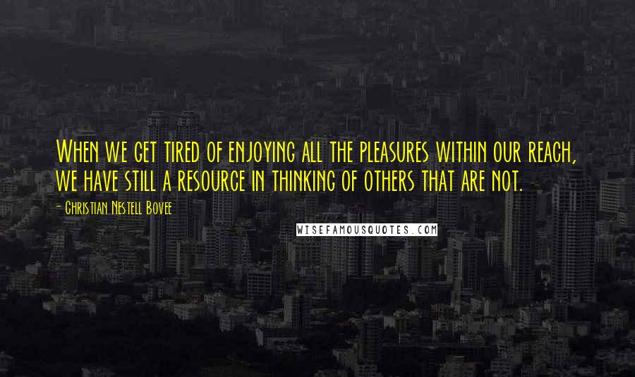 Christian Nestell Bovee Quotes: When we get tired of enjoying all the pleasures within our reach, we have still a resource in thinking of others that are not.