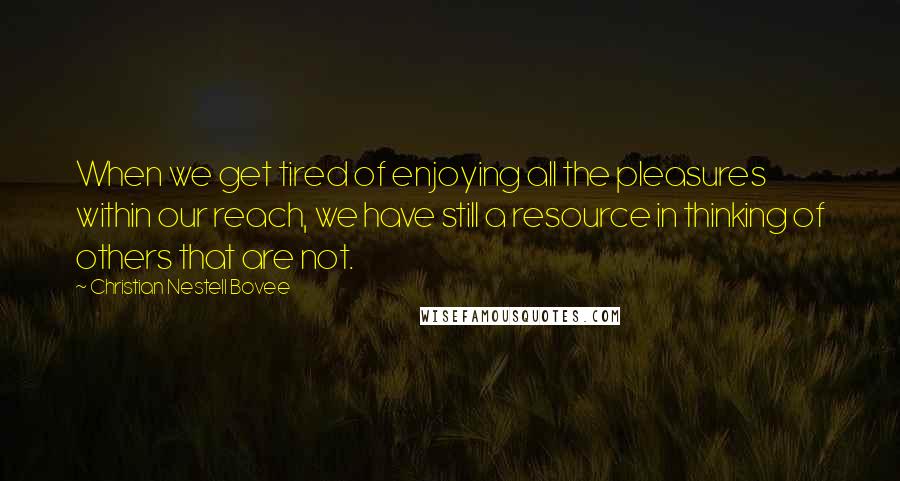 Christian Nestell Bovee Quotes: When we get tired of enjoying all the pleasures within our reach, we have still a resource in thinking of others that are not.