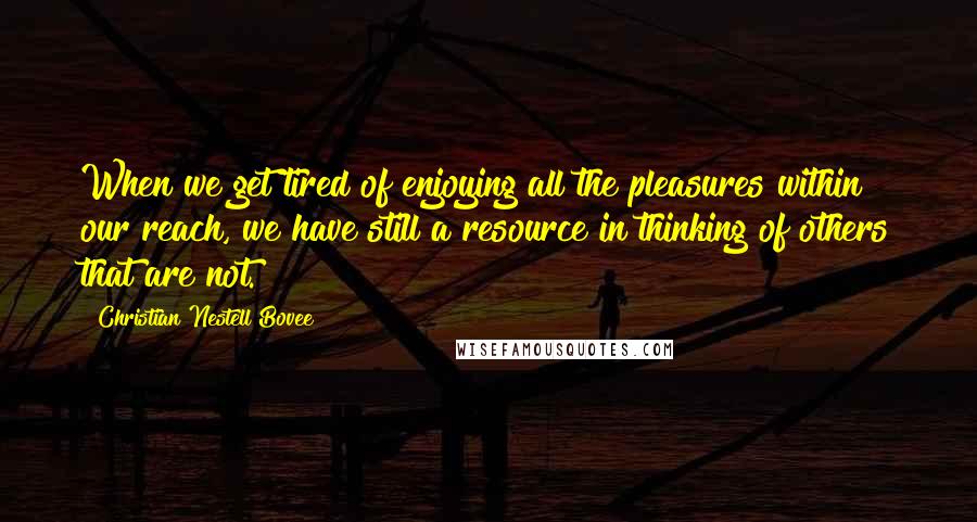 Christian Nestell Bovee Quotes: When we get tired of enjoying all the pleasures within our reach, we have still a resource in thinking of others that are not.