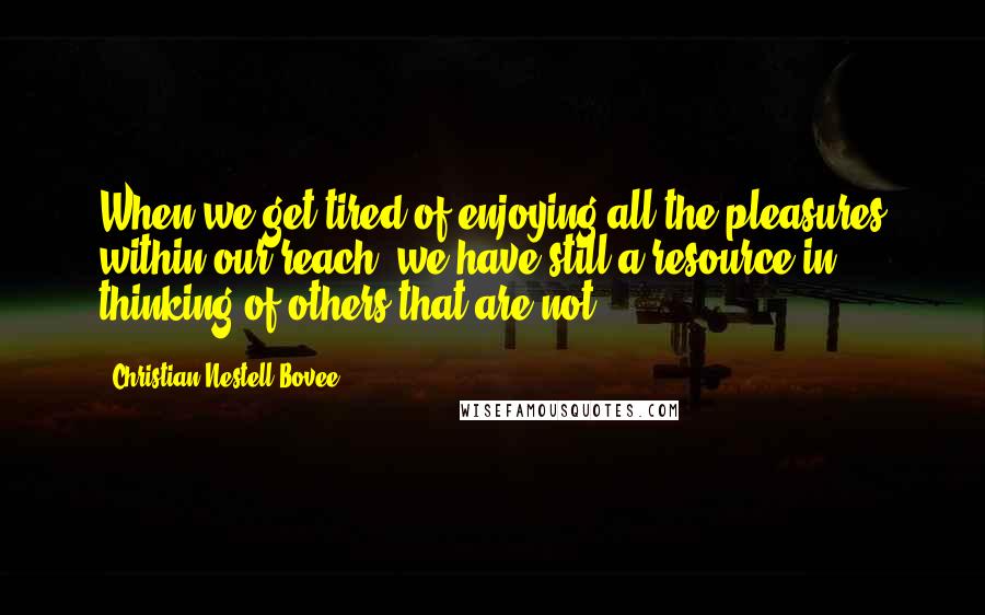 Christian Nestell Bovee Quotes: When we get tired of enjoying all the pleasures within our reach, we have still a resource in thinking of others that are not.