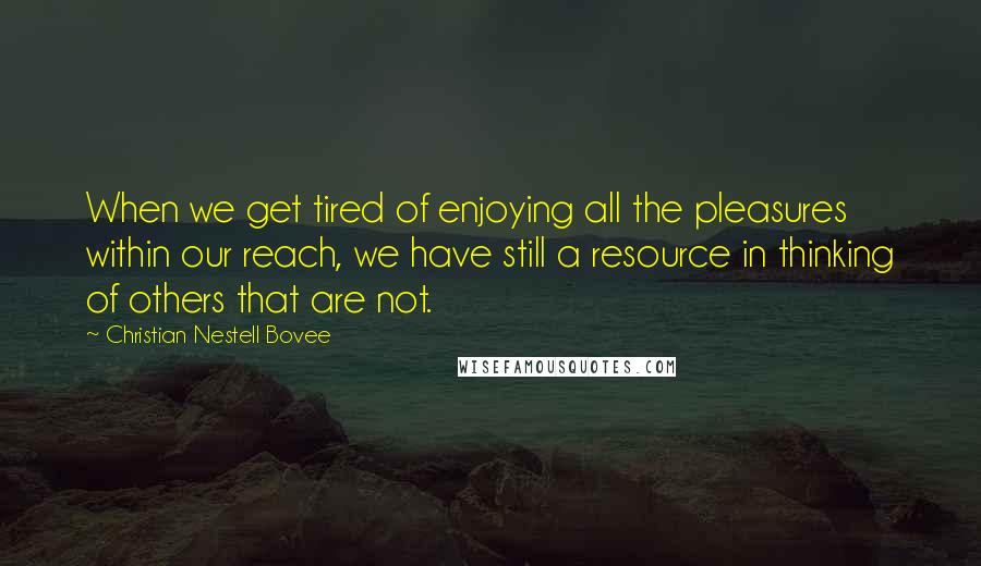 Christian Nestell Bovee Quotes: When we get tired of enjoying all the pleasures within our reach, we have still a resource in thinking of others that are not.