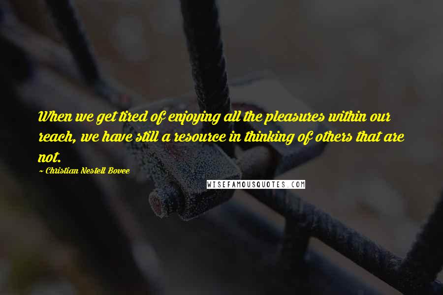 Christian Nestell Bovee Quotes: When we get tired of enjoying all the pleasures within our reach, we have still a resource in thinking of others that are not.