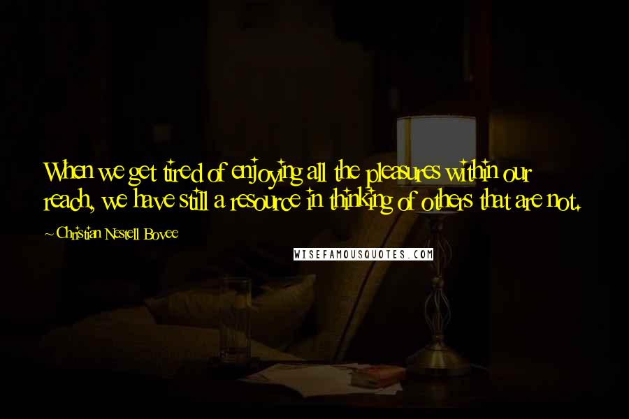 Christian Nestell Bovee Quotes: When we get tired of enjoying all the pleasures within our reach, we have still a resource in thinking of others that are not.