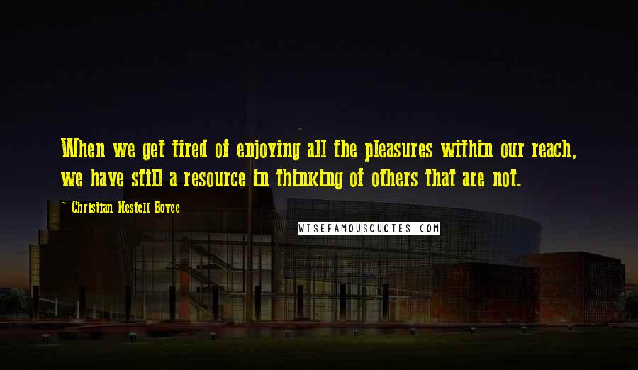 Christian Nestell Bovee Quotes: When we get tired of enjoying all the pleasures within our reach, we have still a resource in thinking of others that are not.