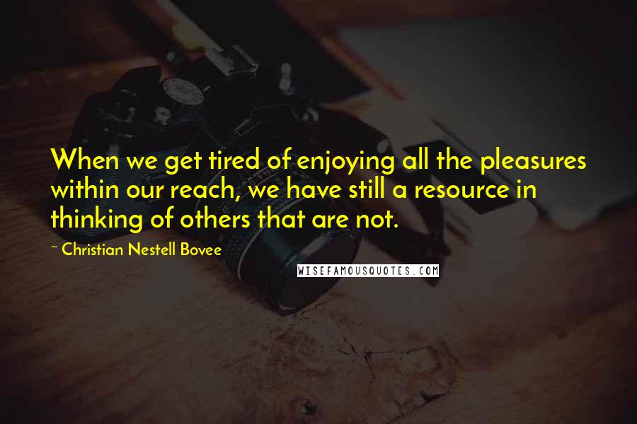 Christian Nestell Bovee Quotes: When we get tired of enjoying all the pleasures within our reach, we have still a resource in thinking of others that are not.