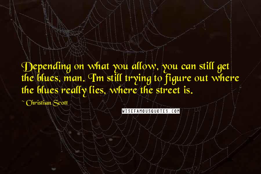 Christian Scott Quotes: Depending on what you allow, you can still get the blues, man. I'm still trying to figure out where the blues really lies, where the street is.