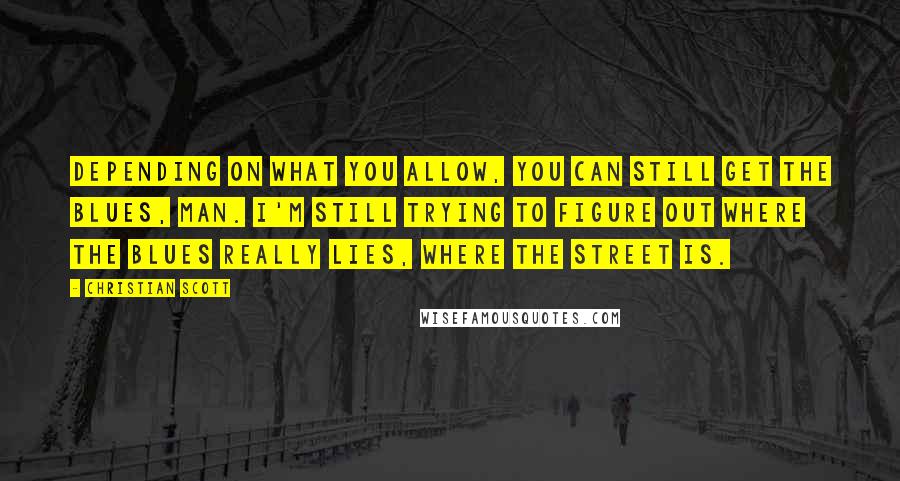 Christian Scott Quotes: Depending on what you allow, you can still get the blues, man. I'm still trying to figure out where the blues really lies, where the street is.