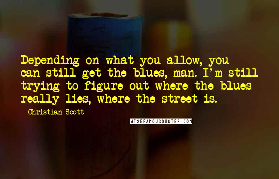 Christian Scott Quotes: Depending on what you allow, you can still get the blues, man. I'm still trying to figure out where the blues really lies, where the street is.