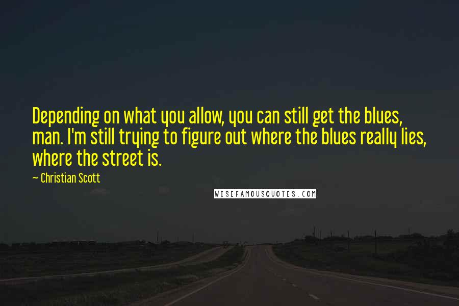 Christian Scott Quotes: Depending on what you allow, you can still get the blues, man. I'm still trying to figure out where the blues really lies, where the street is.