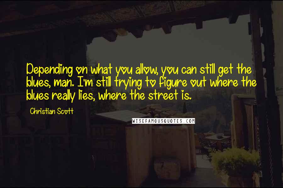 Christian Scott Quotes: Depending on what you allow, you can still get the blues, man. I'm still trying to figure out where the blues really lies, where the street is.