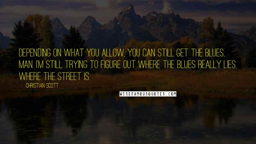 Christian Scott Quotes: Depending on what you allow, you can still get the blues, man. I'm still trying to figure out where the blues really lies, where the street is.