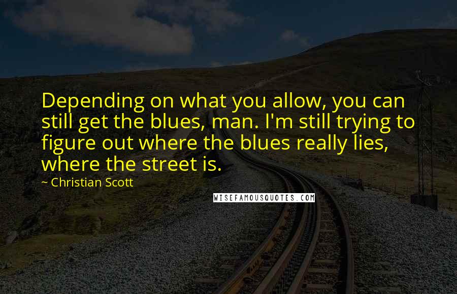 Christian Scott Quotes: Depending on what you allow, you can still get the blues, man. I'm still trying to figure out where the blues really lies, where the street is.