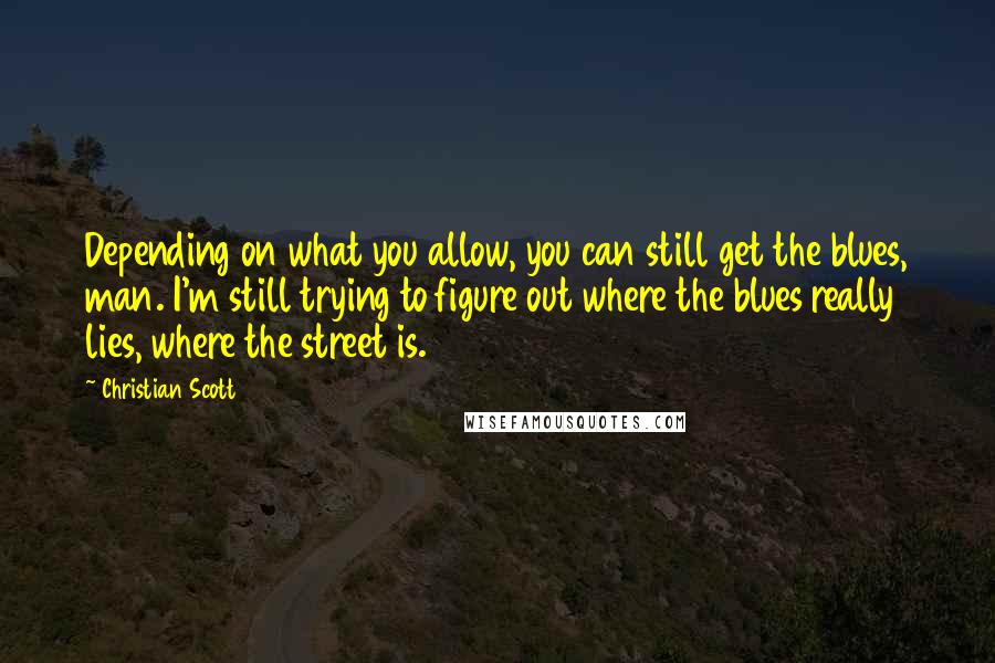 Christian Scott Quotes: Depending on what you allow, you can still get the blues, man. I'm still trying to figure out where the blues really lies, where the street is.