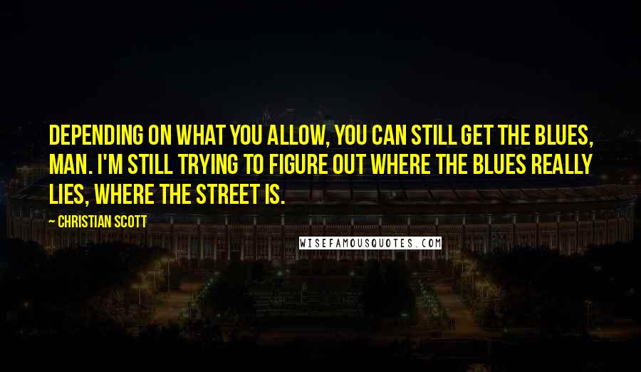 Christian Scott Quotes: Depending on what you allow, you can still get the blues, man. I'm still trying to figure out where the blues really lies, where the street is.