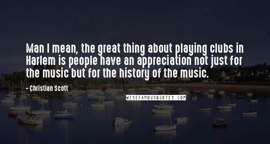 Christian Scott Quotes: Man I mean, the great thing about playing clubs in Harlem is people have an appreciation not just for the music but for the history of the music.