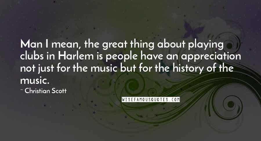 Christian Scott Quotes: Man I mean, the great thing about playing clubs in Harlem is people have an appreciation not just for the music but for the history of the music.