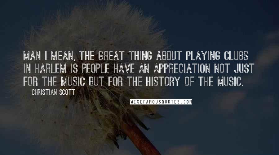 Christian Scott Quotes: Man I mean, the great thing about playing clubs in Harlem is people have an appreciation not just for the music but for the history of the music.