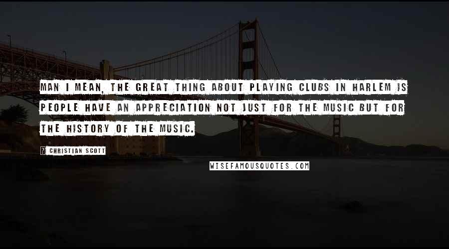 Christian Scott Quotes: Man I mean, the great thing about playing clubs in Harlem is people have an appreciation not just for the music but for the history of the music.