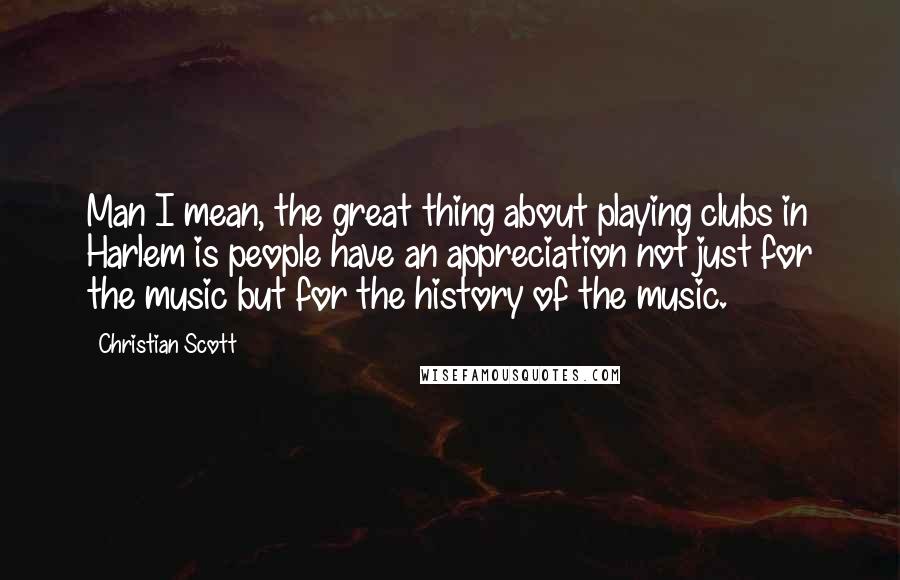 Christian Scott Quotes: Man I mean, the great thing about playing clubs in Harlem is people have an appreciation not just for the music but for the history of the music.