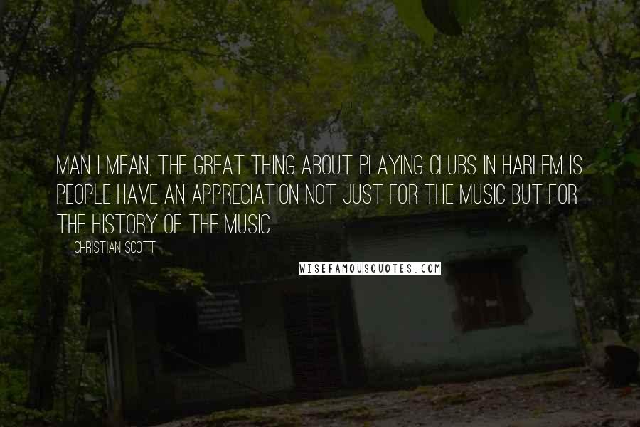 Christian Scott Quotes: Man I mean, the great thing about playing clubs in Harlem is people have an appreciation not just for the music but for the history of the music.