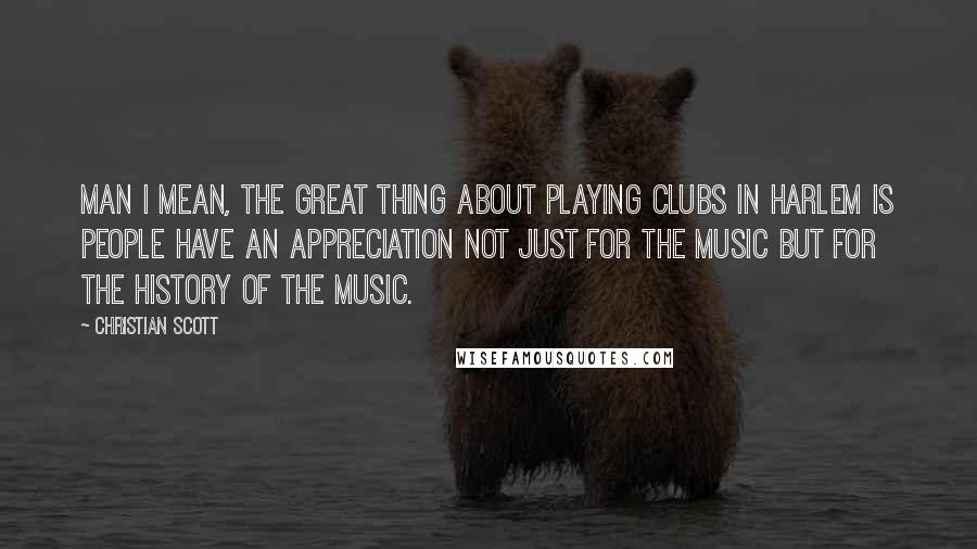 Christian Scott Quotes: Man I mean, the great thing about playing clubs in Harlem is people have an appreciation not just for the music but for the history of the music.