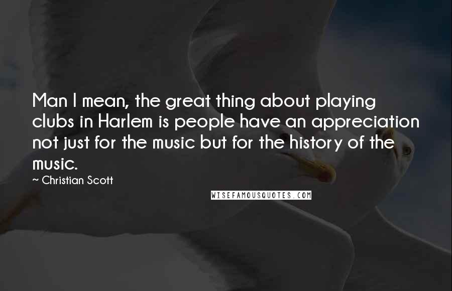 Christian Scott Quotes: Man I mean, the great thing about playing clubs in Harlem is people have an appreciation not just for the music but for the history of the music.