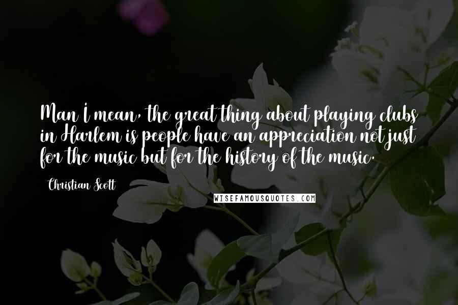 Christian Scott Quotes: Man I mean, the great thing about playing clubs in Harlem is people have an appreciation not just for the music but for the history of the music.