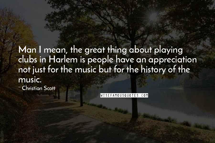 Christian Scott Quotes: Man I mean, the great thing about playing clubs in Harlem is people have an appreciation not just for the music but for the history of the music.