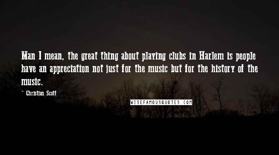 Christian Scott Quotes: Man I mean, the great thing about playing clubs in Harlem is people have an appreciation not just for the music but for the history of the music.