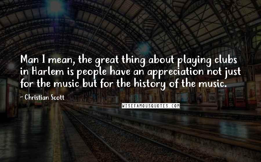 Christian Scott Quotes: Man I mean, the great thing about playing clubs in Harlem is people have an appreciation not just for the music but for the history of the music.