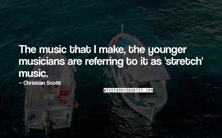Christian Scott Quotes: The music that I make, the younger musicians are referring to it as 'stretch' music.