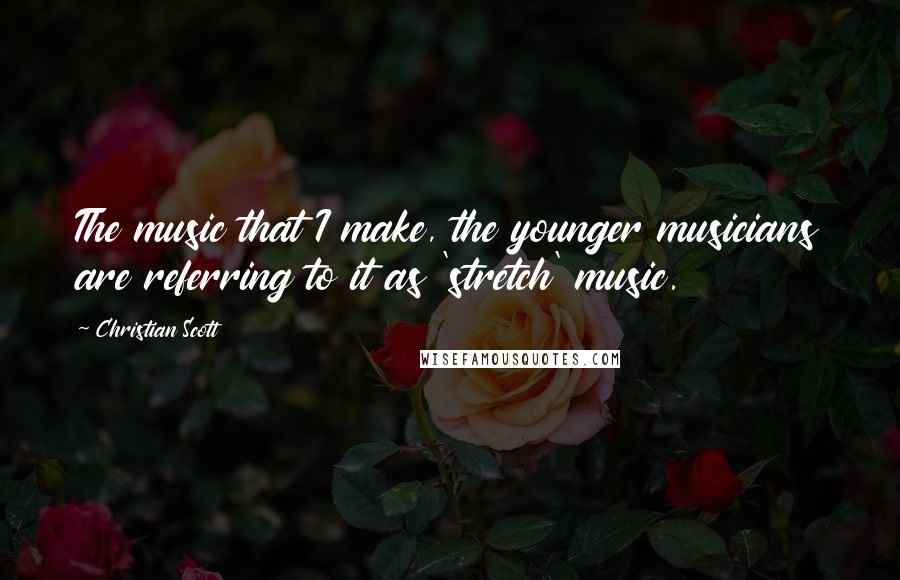 Christian Scott Quotes: The music that I make, the younger musicians are referring to it as 'stretch' music.
