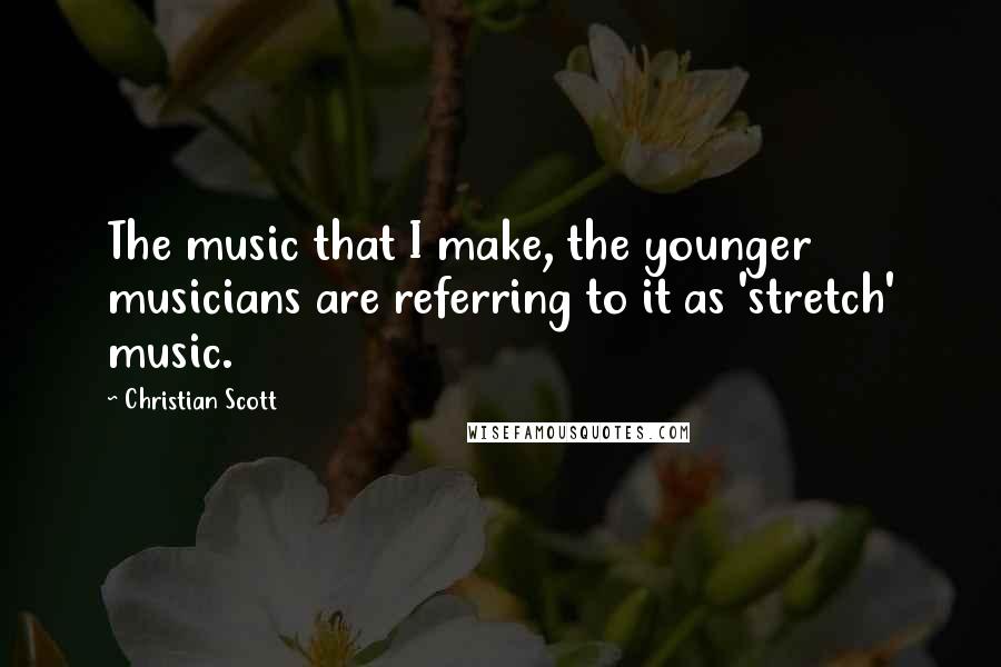 Christian Scott Quotes: The music that I make, the younger musicians are referring to it as 'stretch' music.