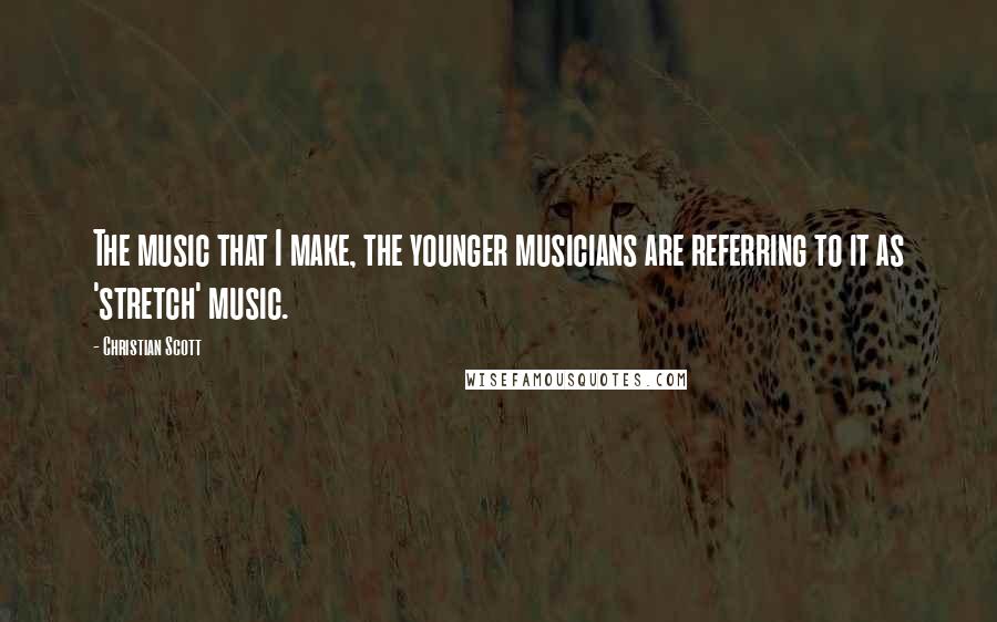 Christian Scott Quotes: The music that I make, the younger musicians are referring to it as 'stretch' music.