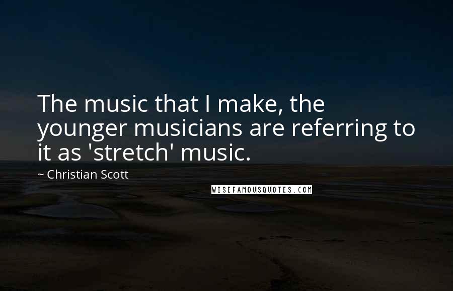 Christian Scott Quotes: The music that I make, the younger musicians are referring to it as 'stretch' music.