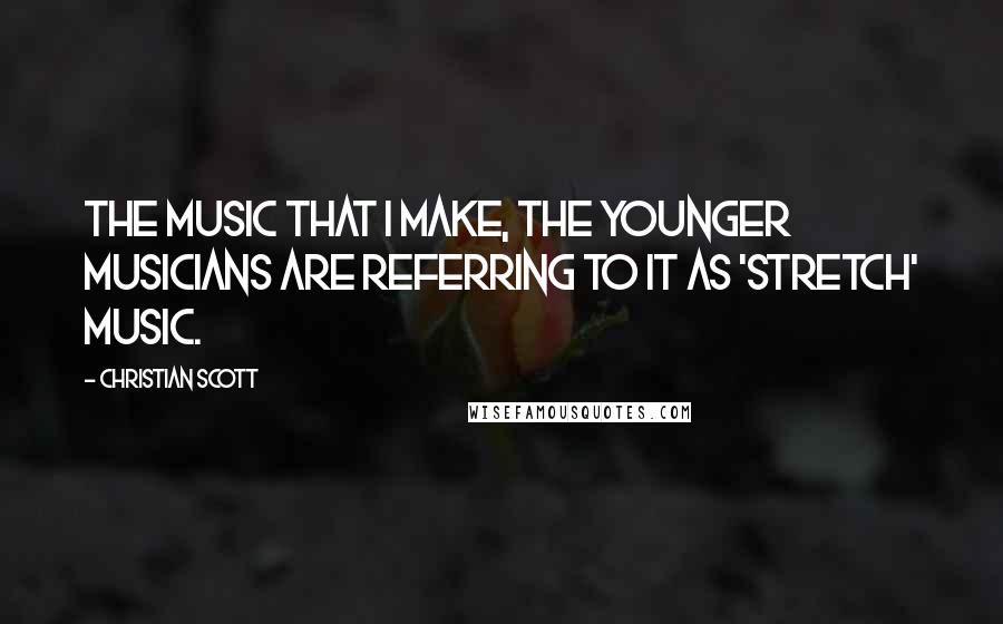 Christian Scott Quotes: The music that I make, the younger musicians are referring to it as 'stretch' music.