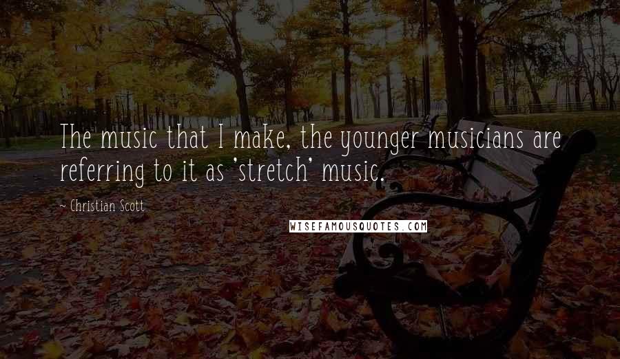 Christian Scott Quotes: The music that I make, the younger musicians are referring to it as 'stretch' music.